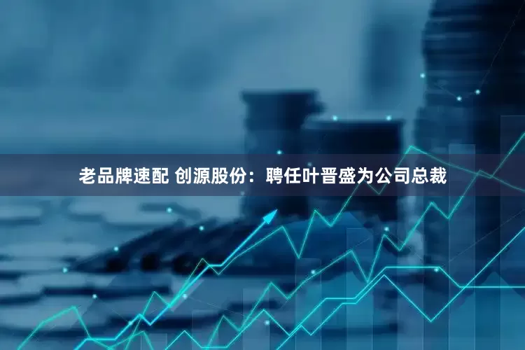 老品牌速配 创源股份：聘任叶晋盛为公司总裁