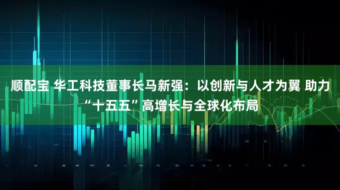 顺配宝 华工科技董事长马新强：以创新与人才为翼 助力“十五五”高增长与全球化布局