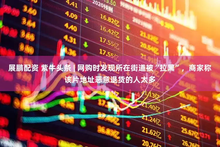 展鵬配资 紫牛头条 | 网购时发现所在街道被“拉黑”，商家称该片地址恶意退货的人太多